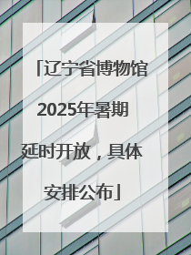 辽宁省博物馆2025年暑期延时开放，具体安排公布