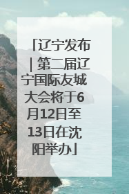 辽宁发布｜第二届辽宁国际友城大会将于6月12日至13日在沈阳举办
