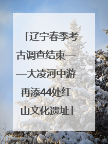 辽宁春季考古调查结束——大凌河中游再添44处红山文化遗址