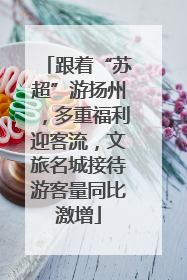 跟着“苏超”游扬州，多重福利迎客流，文旅名城接待游客量同比激增