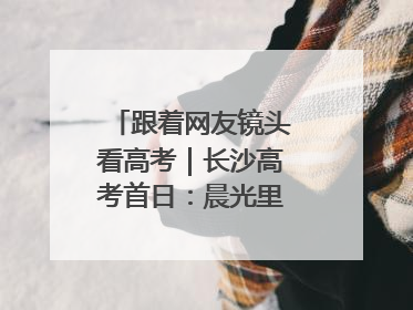 跟着网友镜头看高考｜长沙高考首日：晨光里的奔赴与守望