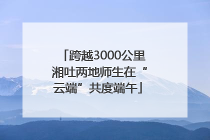 跨越3000公里 湘吐两地师生在“云端”共度端午