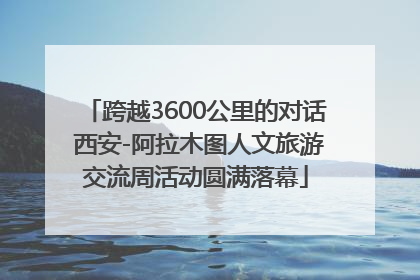 跨越3600公里的对话 西安-阿拉木图人文旅游交流周活动圆满落幕