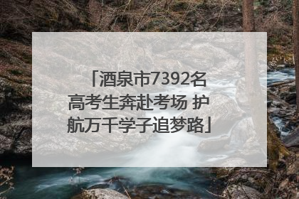 酒泉市7392名高考生奔赴考场 护航万千学子追梦路