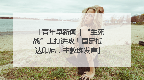 青年早新闻｜“生死战”主打进攻！国足抵达印尼，主教练发声