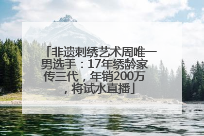 非遗刺绣艺术周唯一男选手：17年绣龄家传三代，年销200万，将试水直播