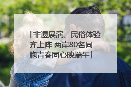 非遗展演、民俗体验齐上阵 两岸80名同胞青春同心映端午