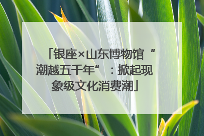 银座×山东博物馆“潮越五千年”：掀起现象级文化消费潮