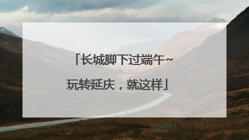 长城脚下过端午~玩转延庆，就这样