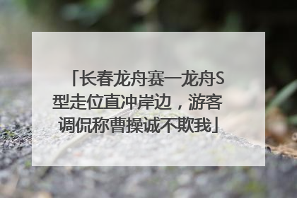 长春龙舟赛一龙舟S型走位直冲岸边，游客调侃称曹操诚不欺我