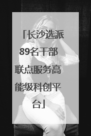 长沙选派89名干部联点服务高能级科创平台