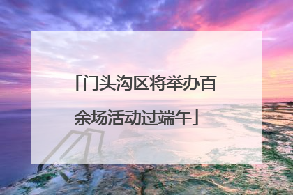 门头沟区将举办百余场活动过端午