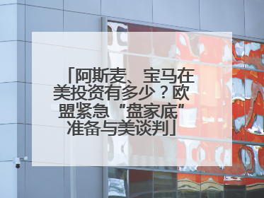 阿斯麦、宝马在美投资有多少？欧盟紧急“盘家底”准备与美谈判
