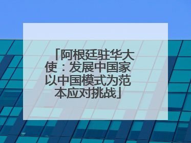阿根廷驻华大使：发展中国家以中国模式为范本应对挑战