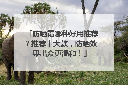 防晒霜哪种好用推荐？推荐十大款，防晒效果出众更温和！