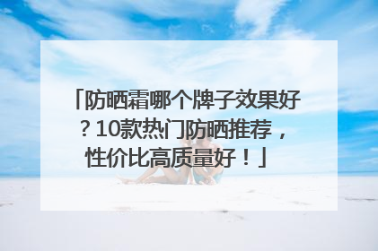 防晒霜哪个牌子效果好？10款热门防晒推荐，性价比高质量好！