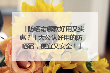 防晒霜哪款好用又实惠？十大公认好用的防晒霜，便宜又安全！