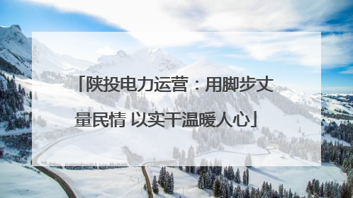 陕投电力运营：用脚步丈量民情 以实干温暖人心