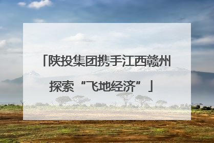 陕投集团携手江西赣州 探索“飞地经济”