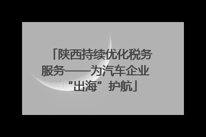 陕西持续优化税务服务——为汽车企业“出海”护航