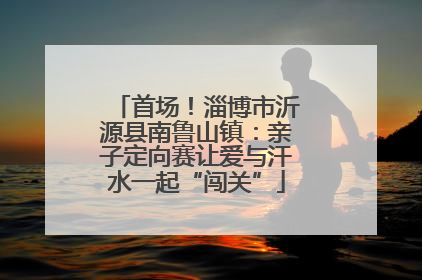 首场！淄博市沂源县南鲁山镇：亲子定向赛让爱与汗水一起“闯关”