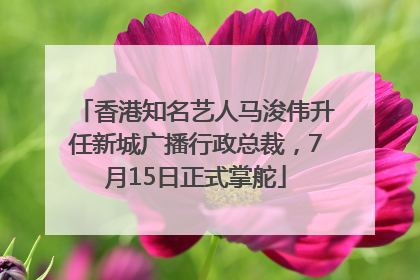 香港知名艺人马浚伟升任新城广播行政总裁，7月15日正式掌舵