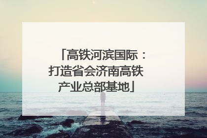 高铁河滨国际：打造省会济南高铁产业总部基地