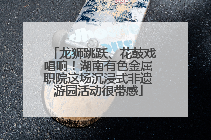 龙狮跳跃、花鼓戏唱响！湖南有色金属职院这场沉浸式非遗游园活动很带感