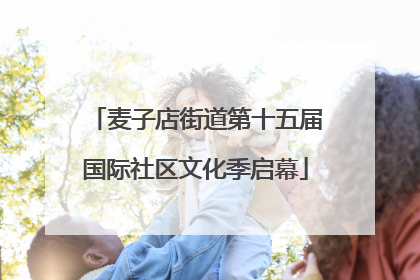 麦子店街道第十五届国际社区文化季启幕