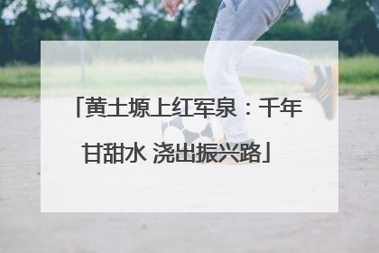 黄土塬上红军泉：千年甘甜水 浇出振兴路