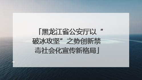 黑龙江省公安厅以“破冰攻坚”之势创新禁毒社会化宣传新格局
