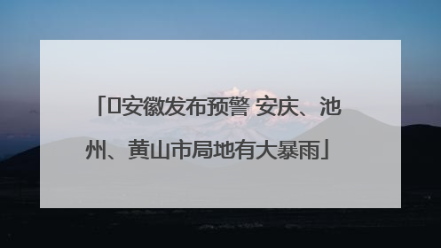 ﻿安徽发布预警 安庆、池州、黄山市局地有大暴雨