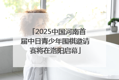 2025中国河南首届中日青少年围棋邀请赛将在洛阳启幕