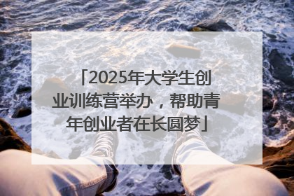 2025年大学生创业训练营举办，帮助青年创业者在长圆梦