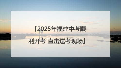 2025年福建中考顺利开考 直击送考现场