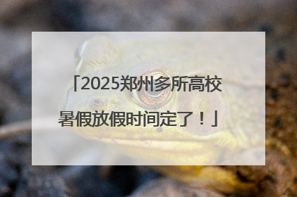 2025郑州多所高校暑假放假时间定了！