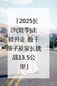 2025长沙(夏季)走娃开走 数千孩子及家长挑战13.5公里