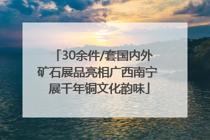 30余件/套国内外矿石展品亮相广西南宁 展千年铜文化韵味