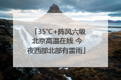 35℃+阵风六级 北京高温在线 今夜西部北部有雷雨