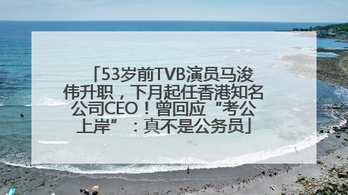 53岁前TVB演员马浚伟升职，下月起任香港知名公司CEO！曾回应“考公上岸”：真不是公务员