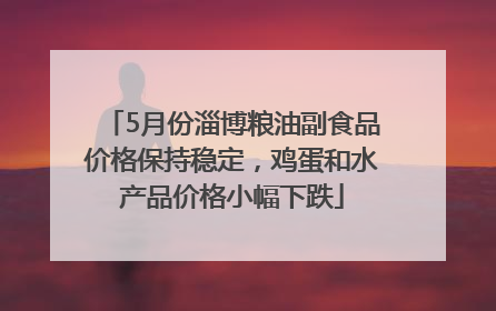 5月份淄博粮油副食品价格保持稳定，鸡蛋和水产品价格小幅下跌