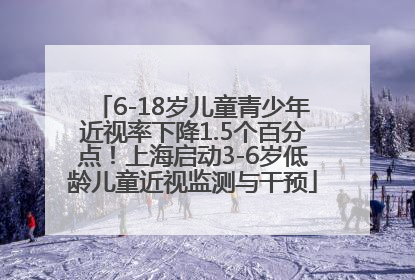 6-18岁儿童青少年近视率下降1.5个百分点！上海启动3-6岁低龄儿童近视监测与干预
