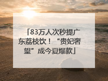 83万人次秒提广东荔枝饮！“贵妃奢望”成今夏爆款