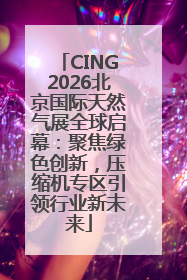 CING2026北京国际天然气展全球启幕：聚焦绿色创新，压缩机专区引领行业新未来